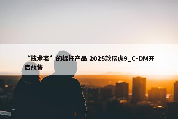 “技术宅”的标杆产品 2025款瑞虎9_C-DM开启预售