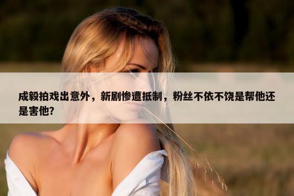 成毅拍戏出意外，新剧惨遭抵制，粉丝不依不饶是帮他还是害他？