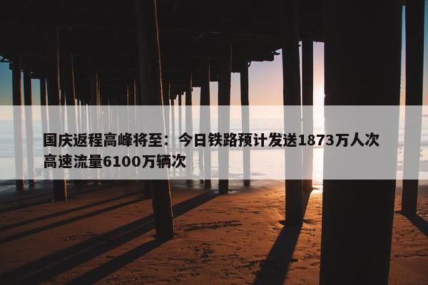 国庆返程高峰将至：今日铁路预计发送1873万人次 高速流量6100万辆次