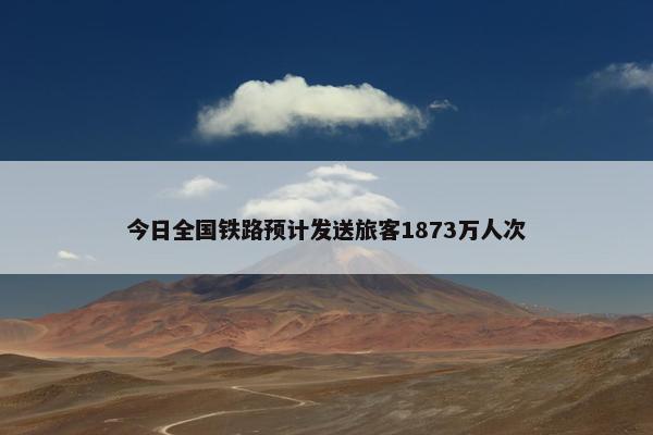 今日全国铁路预计发送旅客1873万人次