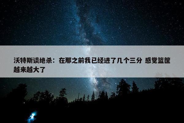 沃特斯谈绝杀：在那之前我已经进了几个三分 感觉篮筐越来越大了