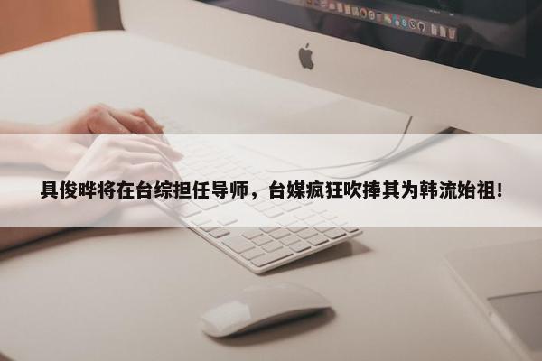 具俊晔将在台综担任导师，台媒疯狂吹捧其为韩流始祖！