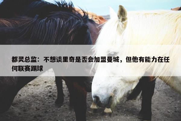 都灵总监：不想谈里奇是否会加盟曼城，但他有能力在任何联赛踢球