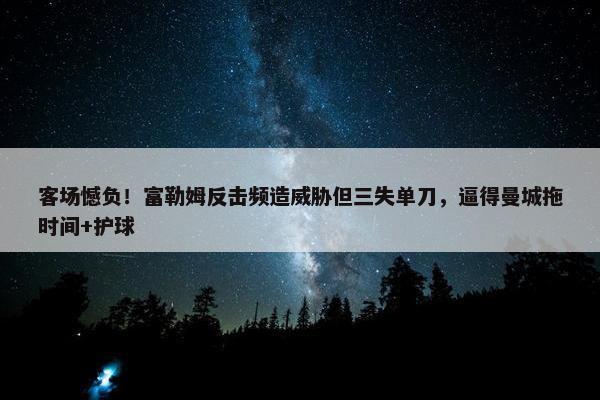 客场憾负！富勒姆反击频造威胁但三失单刀，逼得曼城拖时间+护球