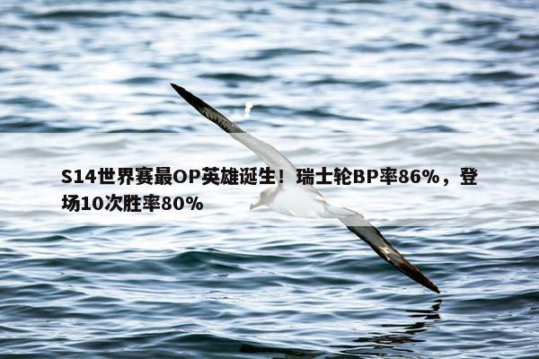 S14世界赛最OP英雄诞生！瑞士轮BP率86%，登场10次胜率80%