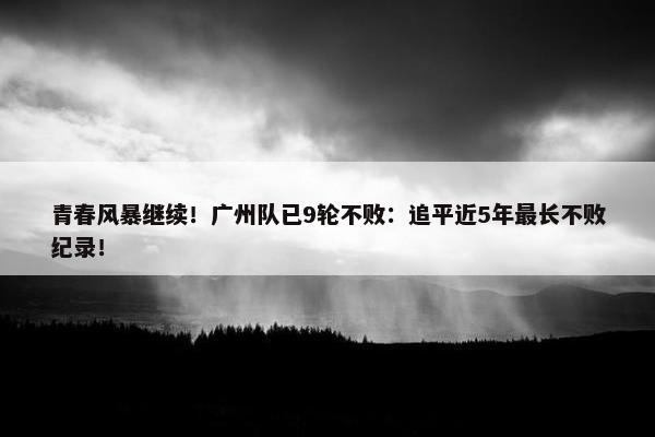 青春风暴继续！广州队已9轮不败：追平近5年最长不败纪录！