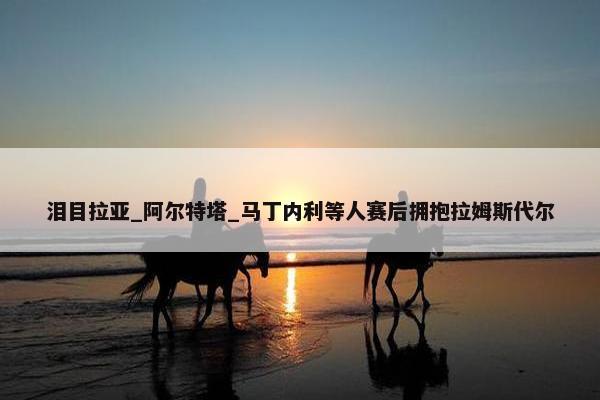 泪目拉亚_阿尔特塔_马丁内利等人赛后拥抱拉姆斯代尔