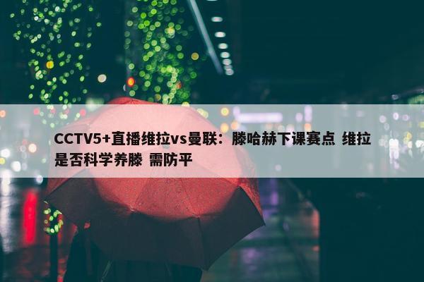 CCTV5+直播维拉vs曼联：滕哈赫下课赛点 维拉是否科学养滕 需防平