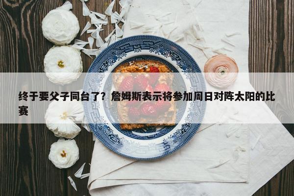 终于要父子同台了？詹姆斯表示将参加周日对阵太阳的比赛