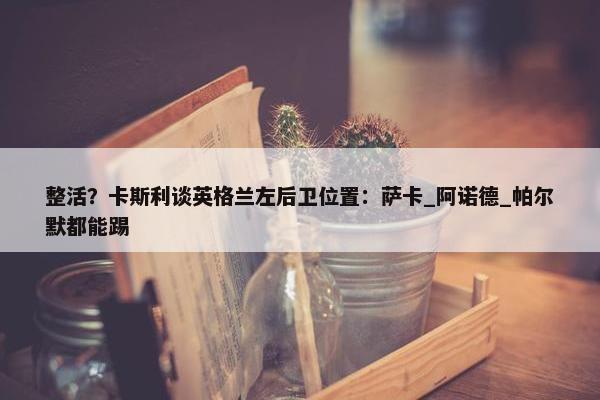 整活？卡斯利谈英格兰左后卫位置：萨卡_阿诺德_帕尔默都能踢