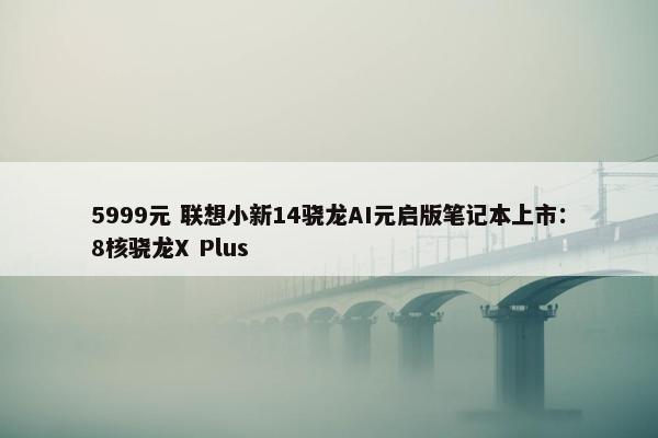 5999元 联想小新14骁龙AI元启版笔记本上市：8核骁龙X Plus