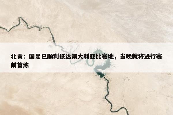 北青：国足已顺利抵达澳大利亚比赛地，当晚就将进行赛前首练