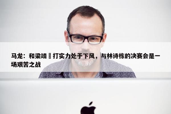 马龙：和梁靖崑打实力处于下风，与林诗栋的决赛会是一场艰苦之战