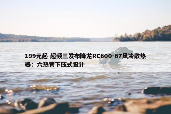 199元起 超频三发布降龙RC600-67风冷散热器：六热管下压式设计