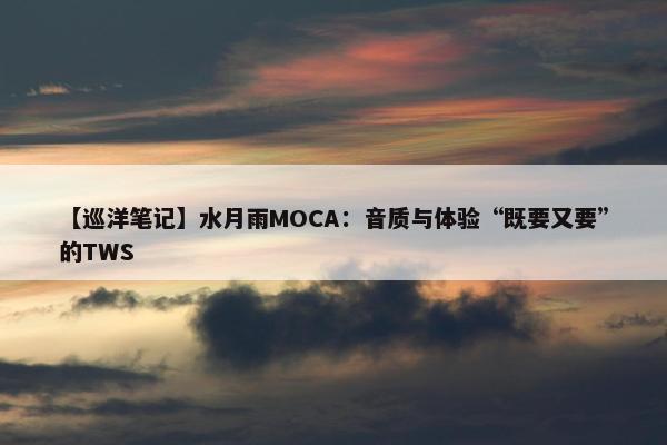 【巡洋笔记】水月雨MOCA：音质与体验“既要又要”的TWS