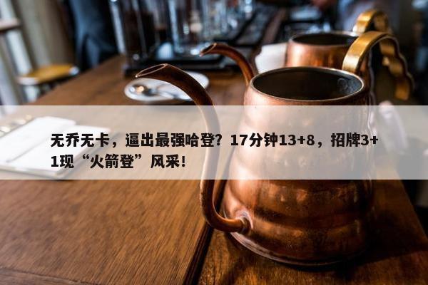 无乔无卡，逼出最强哈登？17分钟13+8，招牌3+1现“火箭登”风采！