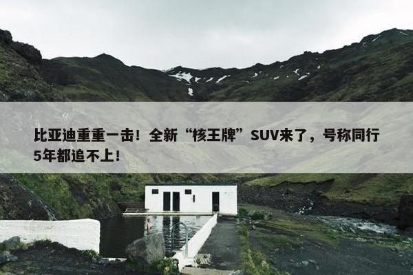 比亚迪重重一击！全新“核王牌”SUV来了，号称同行5年都追不上！