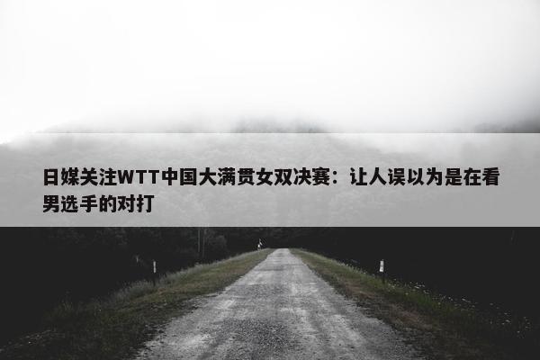 日媒关注WTT中国大满贯女双决赛：让人误以为是在看男选手的对打