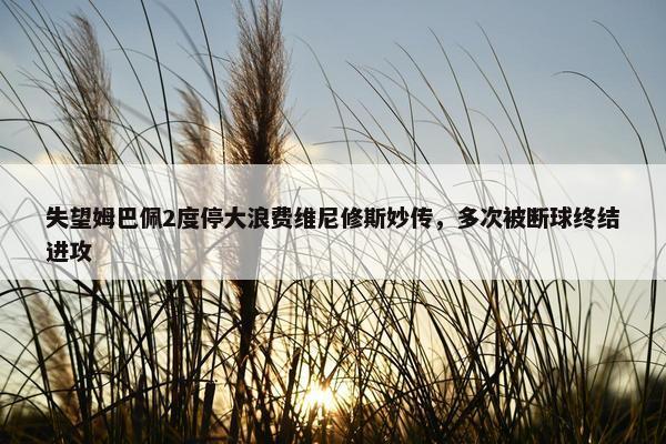 失望姆巴佩2度停大浪费维尼修斯妙传，多次被断球终结进攻