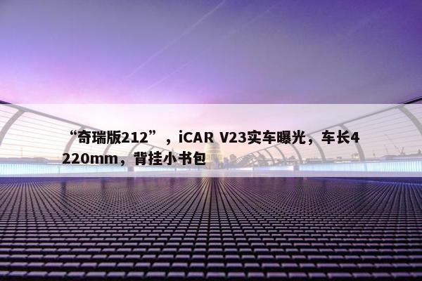 “奇瑞版212”，iCAR V23实车曝光，车长4220mm，背挂小书包