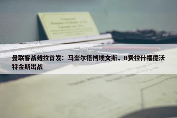 曼联客战维拉首发：马奎尔搭档埃文斯，B费拉什福德沃特金斯出战