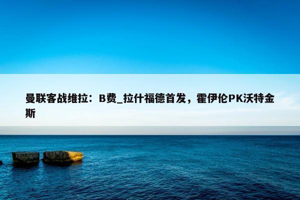 曼联客战维拉：B费_拉什福德首发，霍伊伦PK沃特金斯