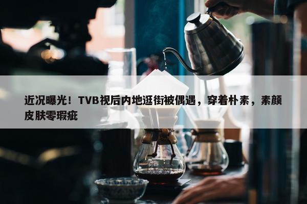 近况曝光！TVB视后内地逛街被偶遇，穿着朴素，素颜皮肤零瑕疵