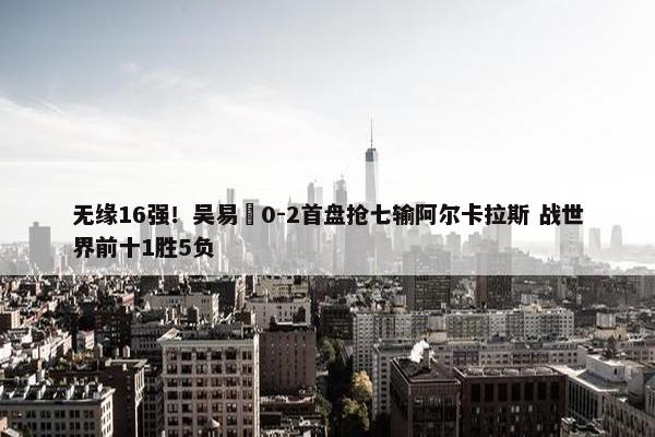 无缘16强！吴易昺0-2首盘抢七输阿尔卡拉斯 战世界前十1胜5负