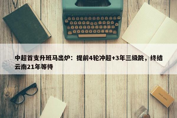 中超首支升班马出炉：提前4轮冲超+3年三级跳，终结云南21年等待