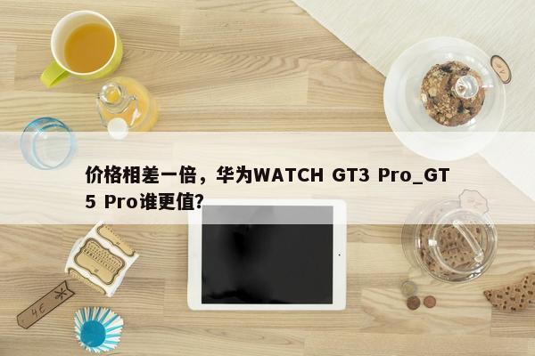 价格相差一倍，华为WATCH GT3 Pro_GT5 Pro谁更值？