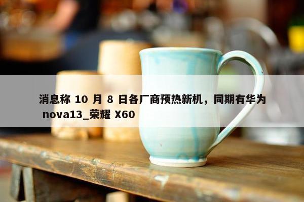 消息称 10 月 8 日各厂商预热新机，同期有华为 nova13_荣耀 X60