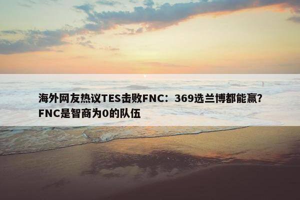 海外网友热议TES击败FNC：369选兰博都能赢？FNC是智商为0的队伍