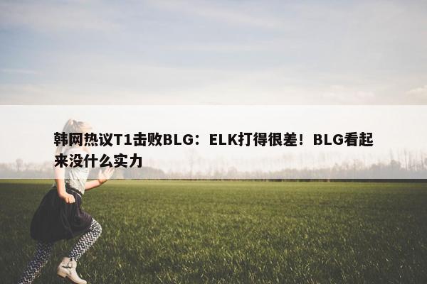 韩网热议T1击败BLG：ELK打得很差！BLG看起来没什么实力