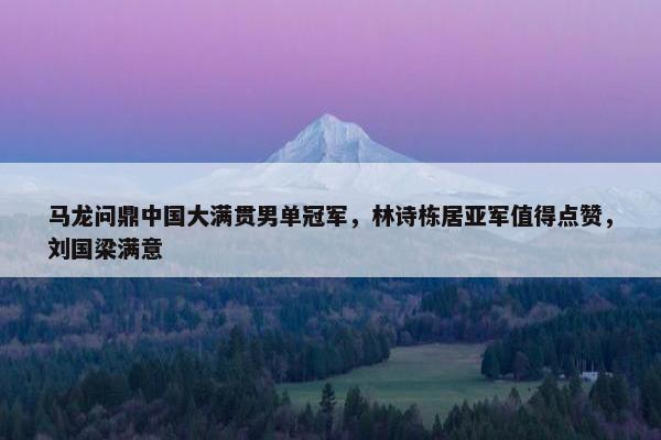 马龙问鼎中国大满贯男单冠军，林诗栋居亚军值得点赞，刘国梁满意