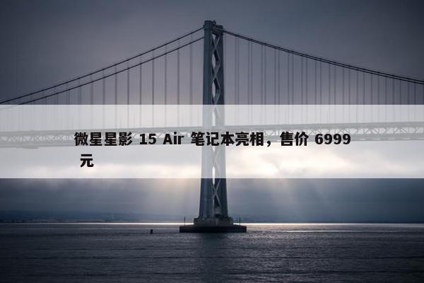 微星星影 15 Air 笔记本亮相，售价 6999 元