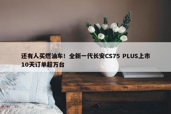 还有人买燃油车！全新一代长安CS75 PLUS上市10天订单超万台