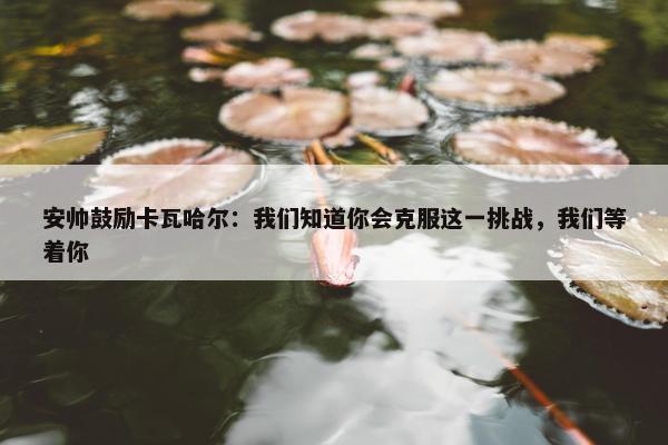 安帅鼓励卡瓦哈尔：我们知道你会克服这一挑战，我们等着你