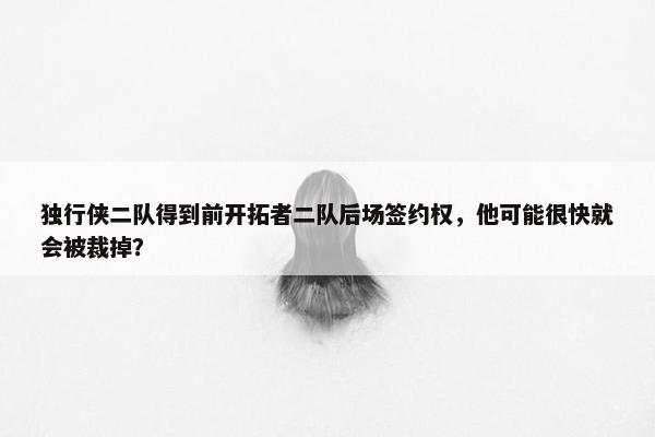 独行侠二队得到前开拓者二队后场签约权，他可能很快就会被裁掉？