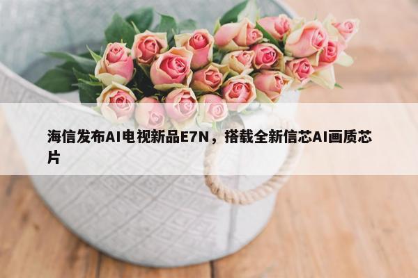 海信发布AI电视新品E7N，搭载全新信芯AI画质芯片