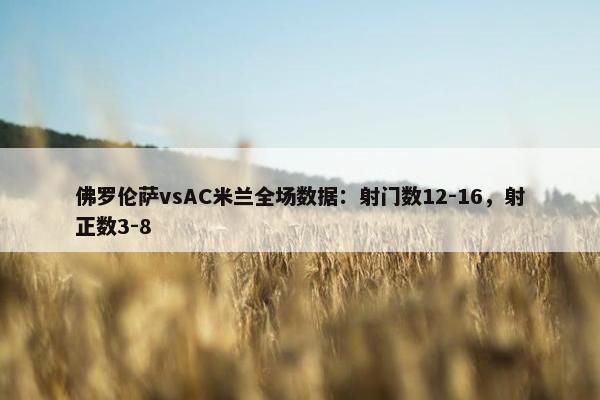 佛罗伦萨vsAC米兰全场数据：射门数12-16，射正数3-8