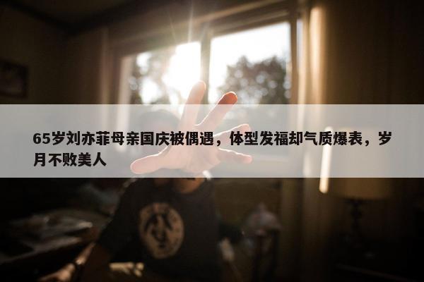 65岁刘亦菲母亲国庆被偶遇，体型发福却气质爆表，岁月不败美人