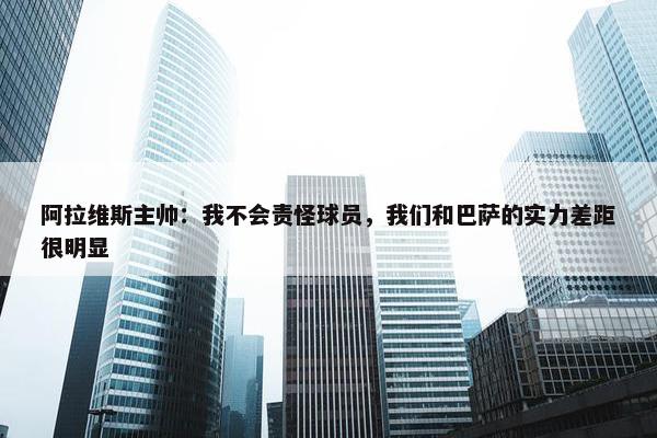 阿拉维斯主帅：我不会责怪球员，我们和巴萨的实力差距很明显