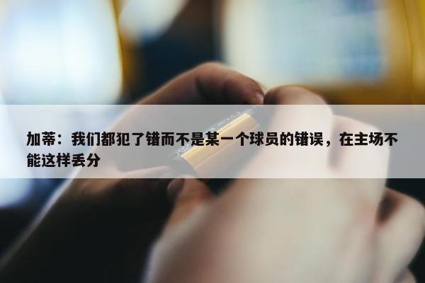 加蒂：我们都犯了错而不是某一个球员的错误，在主场不能这样丢分