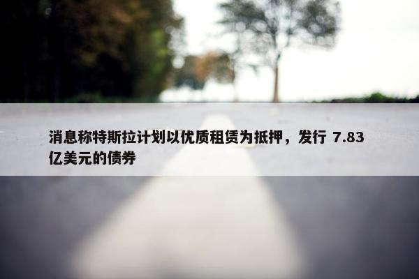 消息称特斯拉计划以优质租赁为抵押，发行 7.83 亿美元的债券