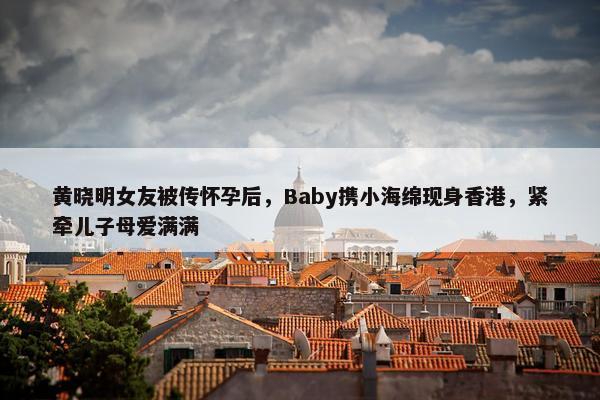 黄晓明女友被传怀孕后，Baby携小海绵现身香港，紧牵儿子母爱满满