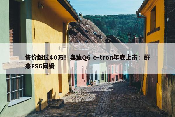 售价超过40万！奥迪Q6 e-tron年底上市：蔚来ES6同级