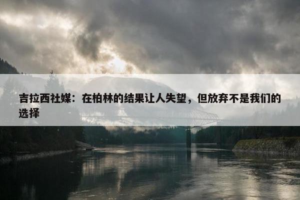 吉拉西社媒：在柏林的结果让人失望，但放弃不是我们的选择