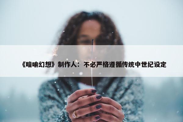 《暗喻幻想》制作人：不必严格遵循传统中世纪设定