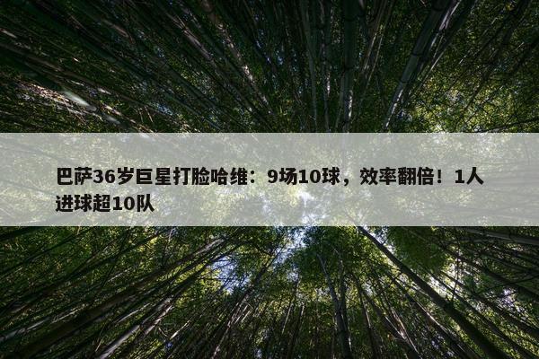 巴萨36岁巨星打脸哈维：9场10球，效率翻倍！1人进球超10队