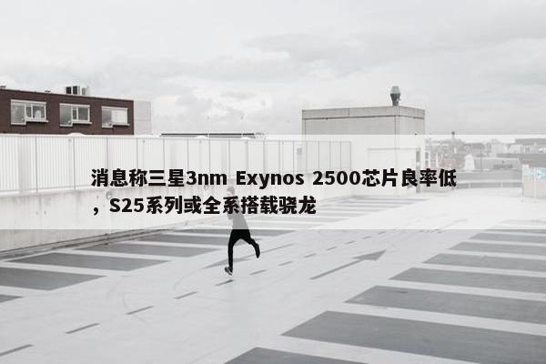 消息称三星3nm Exynos 2500芯片良率低，S25系列或全系搭载骁龙